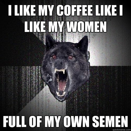 I like my coffee like i like my women Full of my own semen  Insanity Wolf