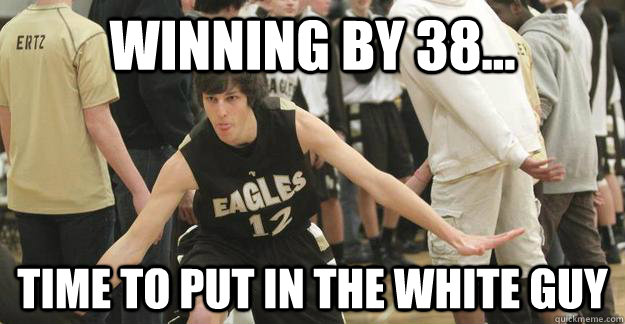 Winning by 38... Time to put in the white guy  White guy