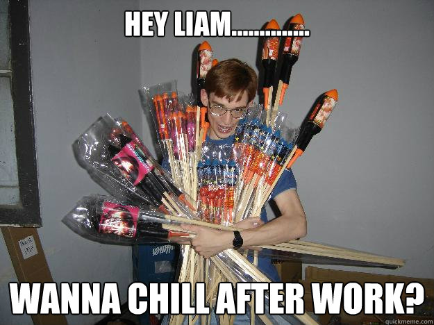 Hey liam.............. wanna chill after work?  Crazy Fireworks Nerd