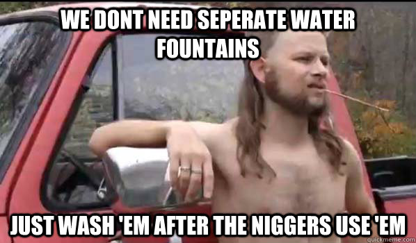 we dont need seperate water fountains Just wash 'em after the niggers use 'em  Almost Politically Correct Redneck