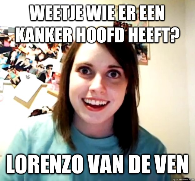 Weetje wie er een kanker hoofd heeft? Lorenzo van de ven  Overly Attached Girlfriend