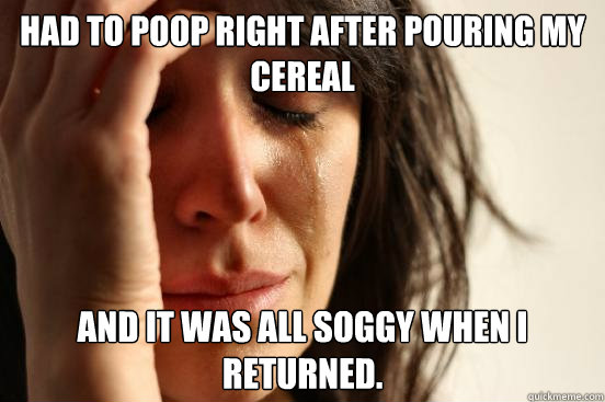 Had to poop right after pouring my cereal And it was all soggy when I returned.  First World Problems