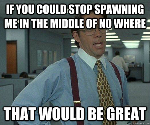 if you could stop spawning me in the middle of no where that would be great  Party Patrol Lumbergh