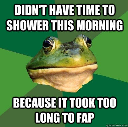 Didn't Have time to shower this morning Because it took too long to fap  Foul Bachelor Frog