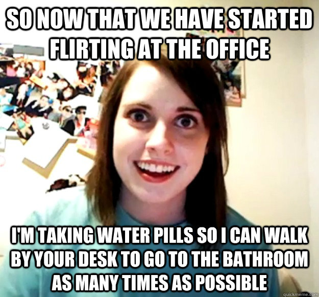 So now that we have started flirting at the office I'm taking water pills so i can walk by your desk to go to the bathroom as many times as possible   Overly Attached Girlfriend
