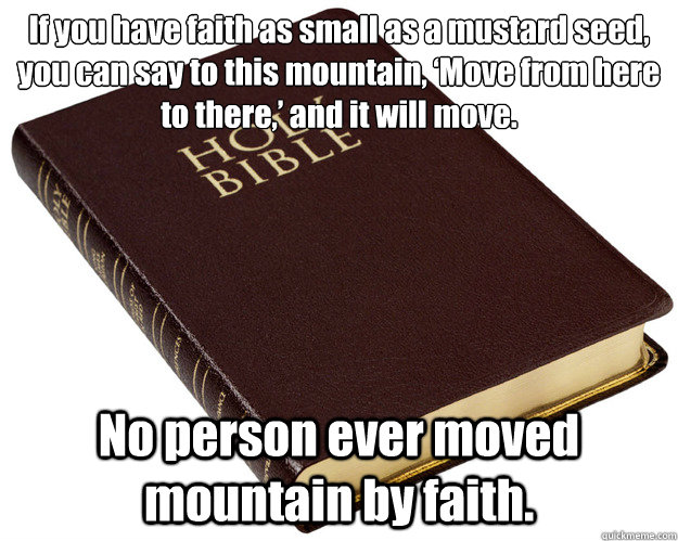 If you have faith as small as a mustard seed, you can say to this mountain, ‘Move from here to there,’ and it will move.  No person ever moved mountain by faith.   