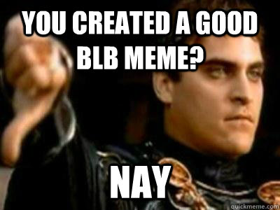 You created a good BLB meme? Nay  Downvoting Roman
