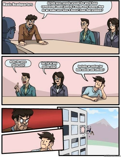 Alright guys, people around the world have complained about Simcity's online-only feature. How do we make sure Sims 4 doesn't have that problem? Make the game 
offline-only! Get rid of any
online play! Include an option for
both online and offline? Maxis   Boardroom Suggestion