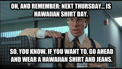 Oh, and remember: next Thursday... is Hawaiian shirt day. So, you know, if you want to, go ahead and wear a Hawaiian shirt and jeans. - Oh, and remember: next Thursday... is Hawaiian shirt day. So, you know, if you want to, go ahead and wear a Hawaiian shirt and jeans.  Bill Lumbergh