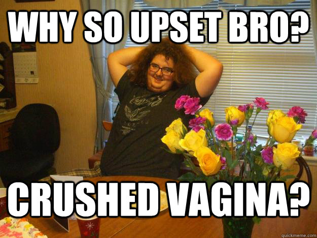 Why so upset bro? Crushed vagina?   