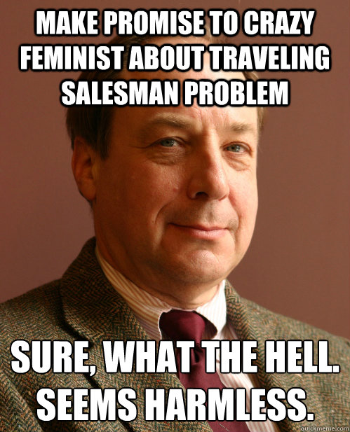 Make promise to crazy feminist about traveling salesman problem Sure, what the hell.
Seems harmless. - Make promise to crazy feminist about traveling salesman problem Sure, what the hell.
Seems harmless.  Harmless Harry