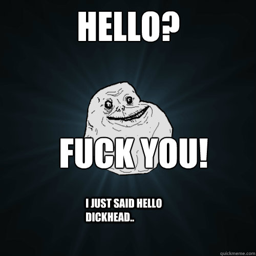 Hello? Fuck you! I just said hello Dickhead..  Forever Alone