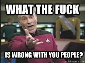 what the fuck is wrong with you people?  Annoyed Picard