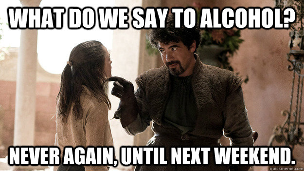What do we say to alcohol? Never again, until next weekend. - What do we say to alcohol? Never again, until next weekend.  Syrio Forel what do we say
