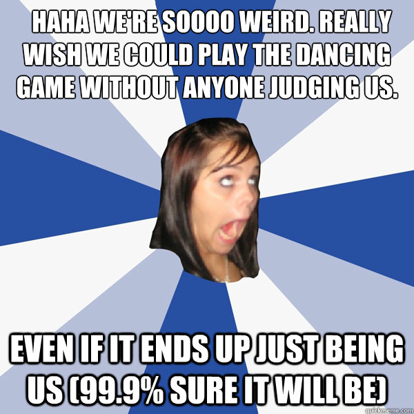 ♥ ♥ haha we're soooo weird. really wish we could play the dancing game without anyone judging us. Even if it ends up just being us (99.9% sure it will be)  Annoying Facebook Girl