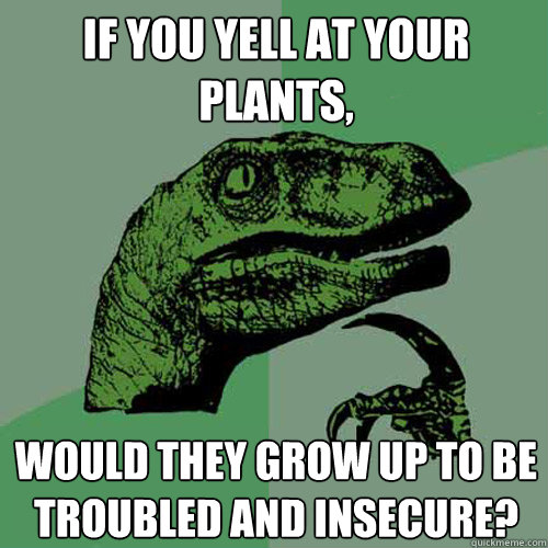 If you yell at your plants, Would they grow up to be troubled and insecure?  Philosoraptor