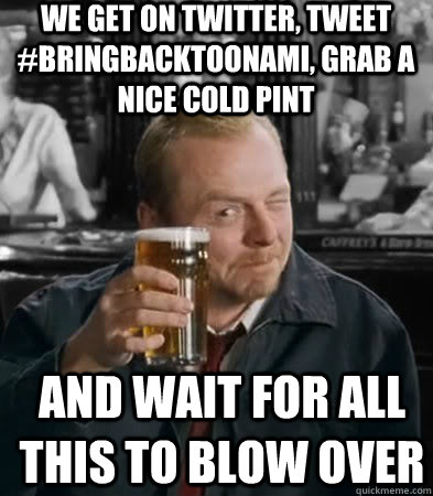 We get on twitter, tweet #bringbacktoonami, grab a nice cold pint and wait for all this to blow over  Shaun of The Dead