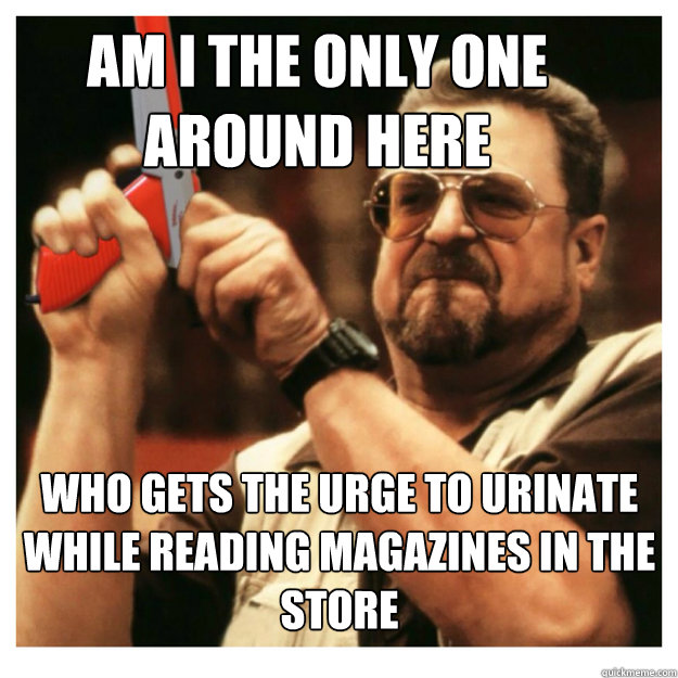 Am i the only one around here who gets the urge to urinate while reading magazines in the store
  - Am i the only one around here who gets the urge to urinate while reading magazines in the store
   John Goodman