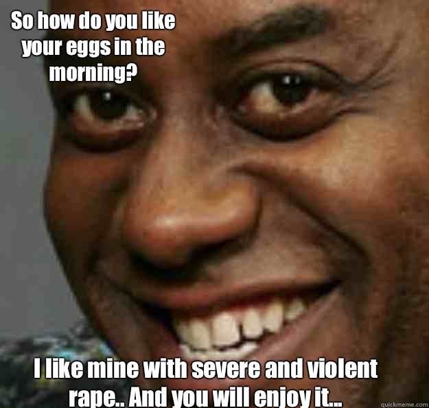 I like mine with severe and violent rape.. And you will enjoy it... So how do you like your eggs in the morning?  Ainsley Harriott