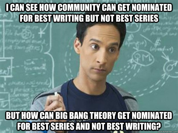 I can see how community can get nominated for best writing but not best series But how can Big Bang Theory get nominated for best series and not best writing? - I can see how community can get nominated for best writing but not best series But how can Big Bang Theory get nominated for best series and not best writing?  Confused Abed