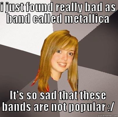I JUST FOUND REALLY BAD AS BAND CALLED METALLICA IT'S SO SAD THAT THESE BANDS ARE NOT POPULAR :/ Musically Oblivious 8th Grader