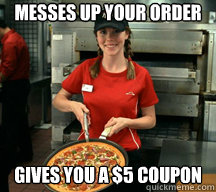 Messes up your order Gives you a $5 coupon  Good Girl Pizza Hut Employee