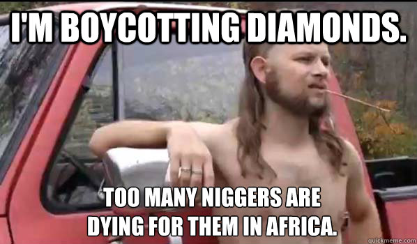 I'm boycotting diamonds. too many niggers are
dying for them in africa.  Almost Politically Correct Redneck