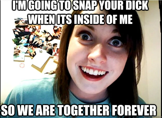 I'm going to snap your dick when its inside of me so we are together forever   