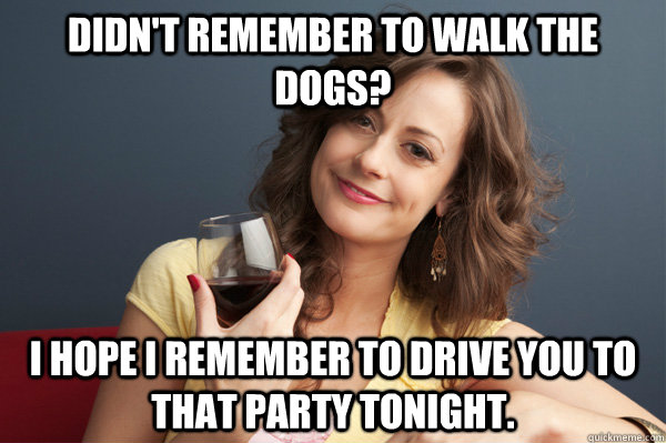 Didn't remember to walk the dogs? I hope i remember to drive you to that party tonight.  Forever Resentful Mother