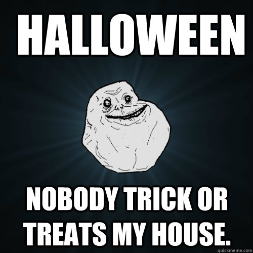  halloween nobody trick or treats my house.  Forever Alone