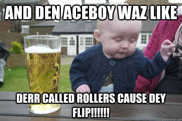 And den aceboy waz like  derr called rollers cause dey flip!!!!!!  drunk baby