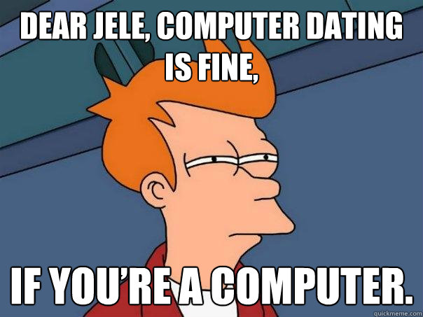 Dear Jele, computer dating is fine,  if you’re a computer.  Futurama Fry