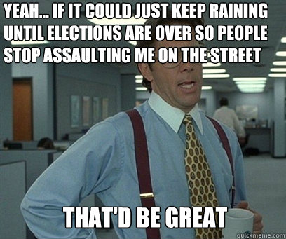 Yeah... if it could just keep raining until elections are over so people stop assaulting me on the street That'd be great - Yeah... if it could just keep raining until elections are over so people stop assaulting me on the street That'd be great  YEah