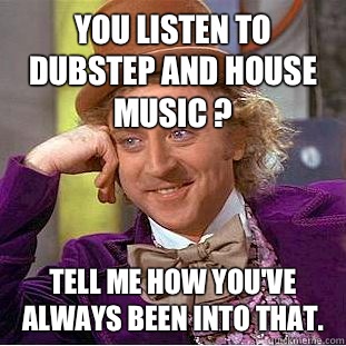 You listen to Dubstep and House music ? Tell me how you've always been into that.  Condescending Wonka
