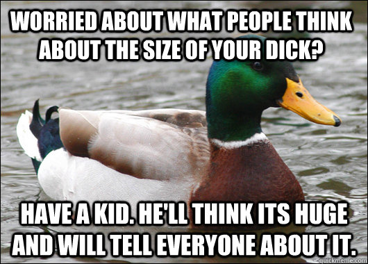 Worried about what people think about the size of your dick? Have a kid. He'll think its huge and will tell everyone about it.   Actual Advice Mallard