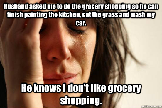 Husband asked me to do the grocery shopping so he can finish painting the kitchen, cut the grass and wash my car. He knows I don't like grocery shopping.  First World Problems