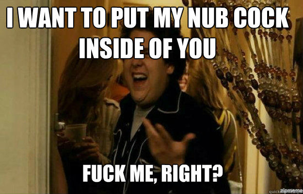 I want to put my nub cock inside of you FUCK ME, RIGHT?  fuck me right
