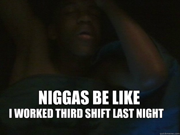 Niggas be like I worked third shift last night  