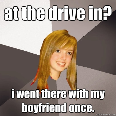 at the drive in? i went there with my boyfriend once. - at the drive in? i went there with my boyfriend once.  Musically Oblivious 8th Grader