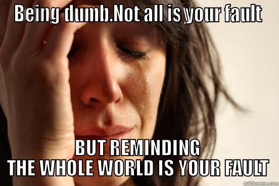 BEING DUMB.NOT ALL IS YOUR FAULT BUT REMINDING THE WHOLE WORLD IS YOUR FAULT First World Problems