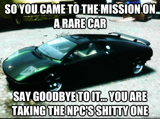 So you came to the mission on a rare car say goodbye to it... you are taking the npc's shitty one  Scumbag GTA IV