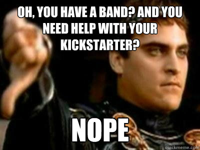 Oh, you have a band? and you need help with your kickstarter? nope  Downvoting Roman