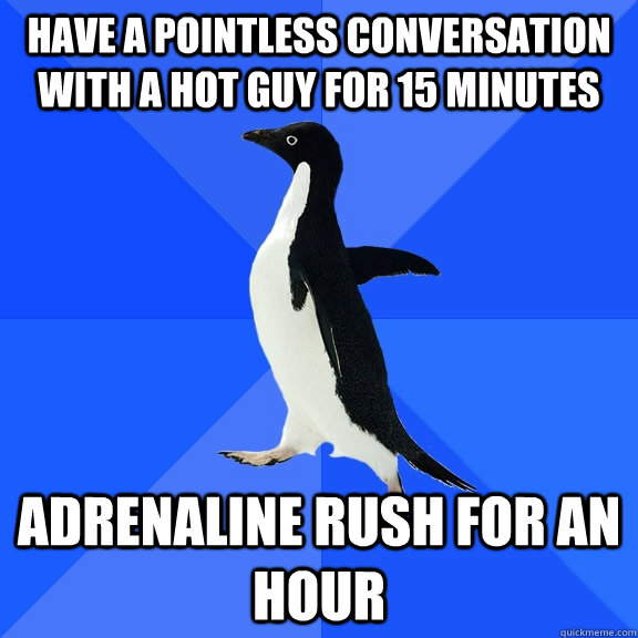 Have a pointless conversation with a hot guy for 15 minutes Adrenaline rush for an hour  Socially Awkward Penguin
