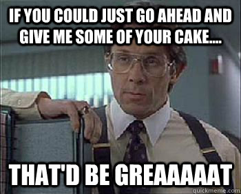 If you could just go ahead and give me some of your cake.... That'd be Greaaaaat - If you could just go ahead and give me some of your cake.... That'd be Greaaaaat  Office Space - Lumbergh