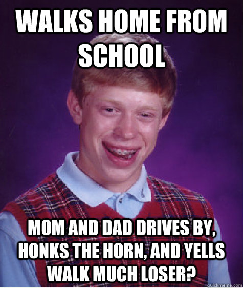 Walks home from school mom and dad drives by, honks the horn, and yells WALK MUCH LOSER?  Bad Luck Brian