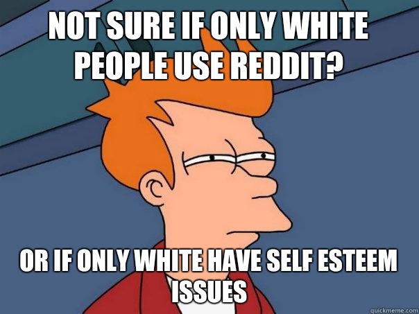 Not sure if only white people use reddit? Or If only white have self esteem issues  Futurama Fry