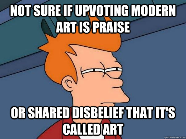 not sure if upvoting modern art is praise  or shared disbelief that it's called art  Not sure Fry
