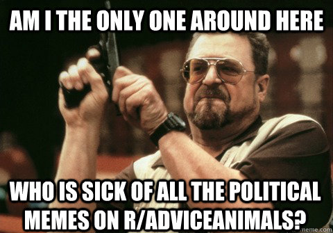 Am I the only one around here who is sick of all the political memes on r/adviceanimals? - Am I the only one around here who is sick of all the political memes on r/adviceanimals?  Am I the only one