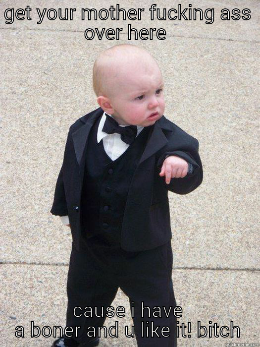 GET YOUR MOTHER FUCKING ASS OVER HERE  CAUSE I HAVE A BONER AND U LIKE IT! BITCH Baby Godfather