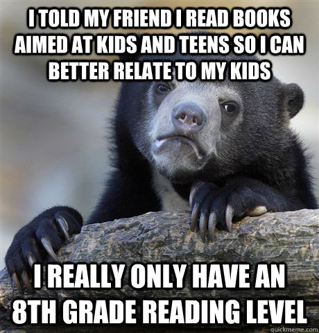 I told my friend I read books aimed at kids and teens so I can better relate to my kids I really only have an 8th grade reading level  Confession Bear